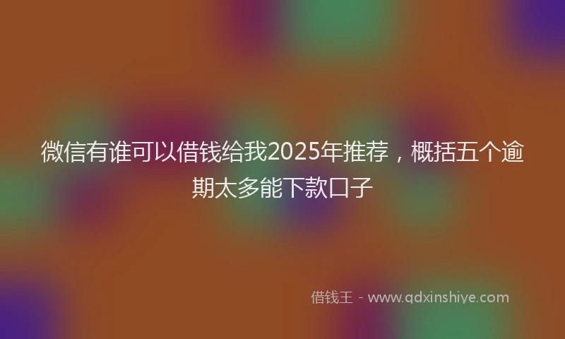 微信有谁可以借钱给我2025年推荐，概括五个逾期太多能下款口子