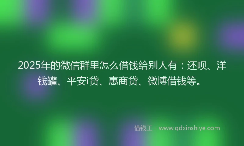 2025年的微信群里怎么借钱给别人有：还呗、洋钱罐、平安i贷、惠商贷、微博借钱等。