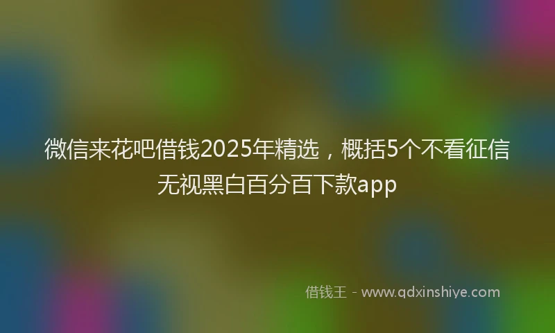 微信来花吧借钱2025年精选，概括5个不看征信无视黑白百分百下款app