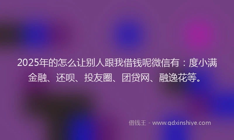 2025年的怎么让别人跟我借钱呢微信有：度小满金融、还呗、投友圈、团贷网、融逸花等。