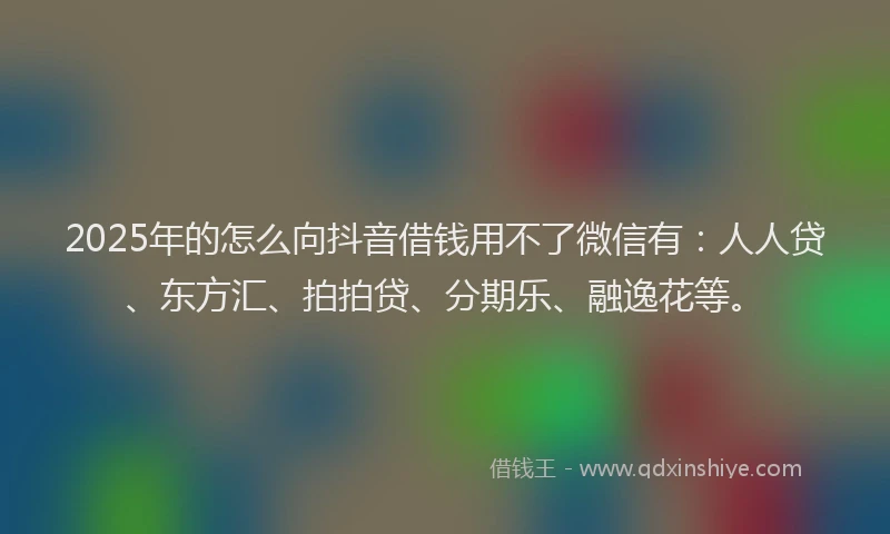 2025年的怎么向抖音借钱用不了微信有：人人贷、东方汇、拍拍贷、分期乐、融逸花等。