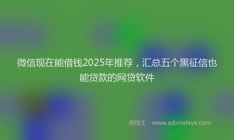 微信现在能借钱2025年推荐，汇总五个黑征信也能贷款的网贷软件