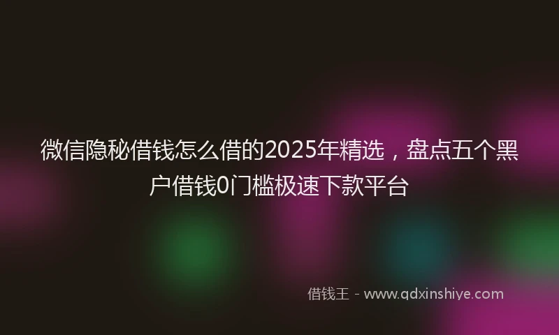 微信隐秘借钱怎么借的2025年精选，盘点五个黑户借钱0门槛极速下款平台