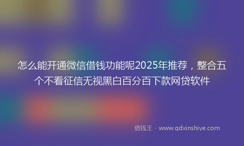 怎么能开通微信借钱功能呢2025年推荐，整合五个不看征信无视黑白百分百下款网贷软件