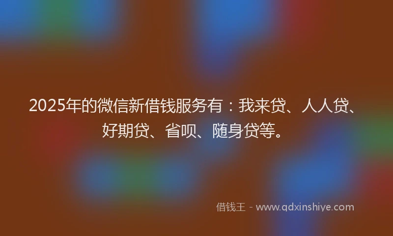 2025年的微信新借钱服务有：我来贷、人人贷、好期贷、省呗、随身贷等。