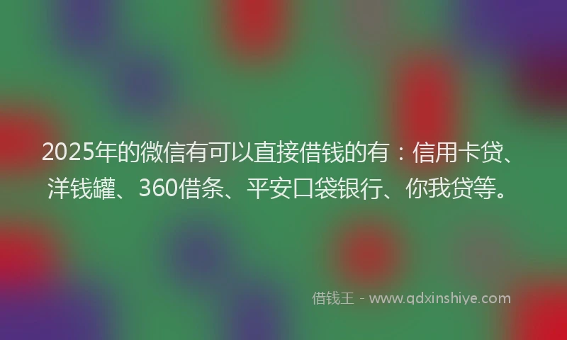 2025年的微信有可以直接借钱的有：信用卡贷、洋钱罐、360借条、平安口袋银行、你我贷等。