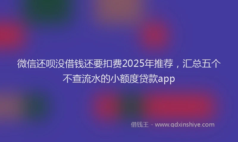 微信还呗没借钱还要扣费2025年推荐，汇总五个不查流水的小额度贷款app