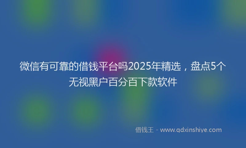 微信有可靠的借钱平台吗2025年精选，盘点5个无视黑户百分百下款软件