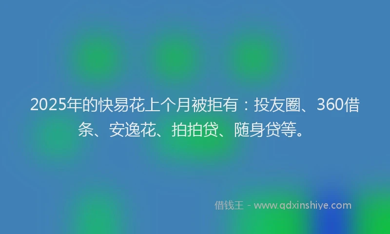 2025年的快易花上个月被拒有：投友圈、360借条、安逸花、拍拍贷、随身贷等。