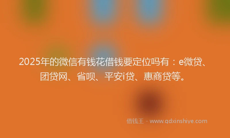 2025年的微信有钱花借钱要定位吗有：e微贷、团贷网、省呗、平安i贷、惠商贷等。