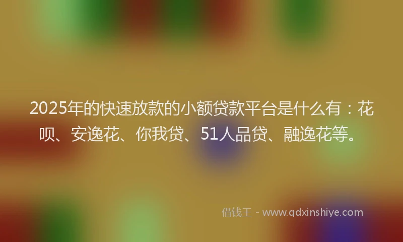 2025年的快速放款的小额贷款平台是什么有：花呗、安逸花、你我贷、51人品贷、融逸花等。