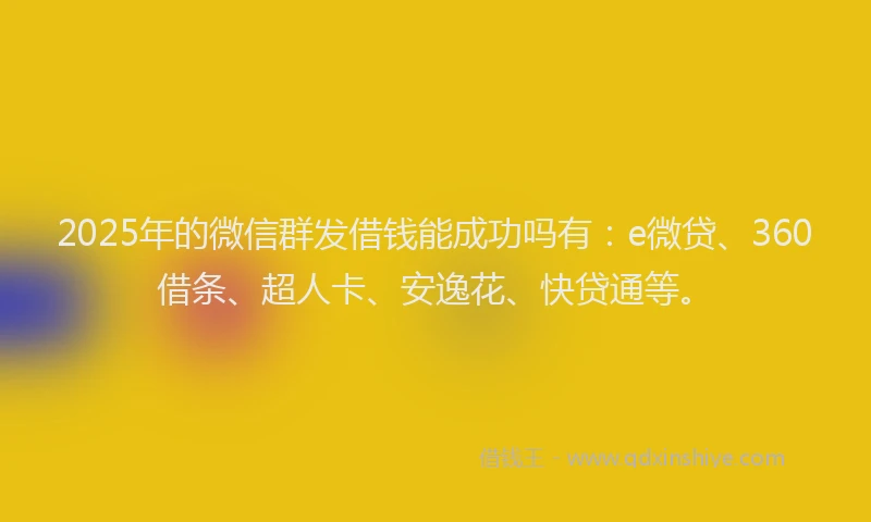 2025年的微信群发借钱能成功吗有：e微贷、360借条、超人卡、安逸花、快贷通等。