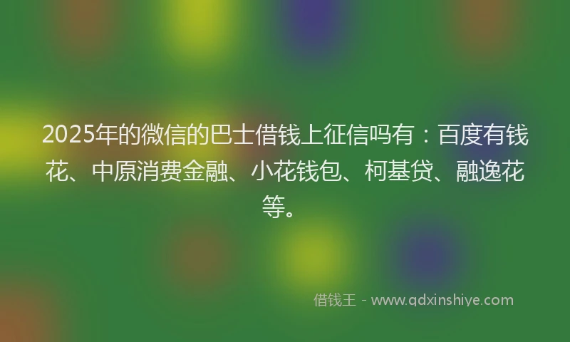 2025年的微信的巴士借钱上征信吗有：百度有钱花、中原消费金融、小花钱包、柯基贷、融逸花等。
