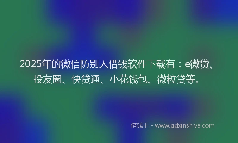 2025年的微信防别人借钱软件下载有：e微贷、投友圈、快贷通、小花钱包、微粒贷等。