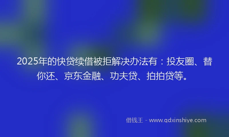 2025年的快贷续借被拒解决办法有：投友圈、替你还、京东金融、功夫贷、拍拍贷等。