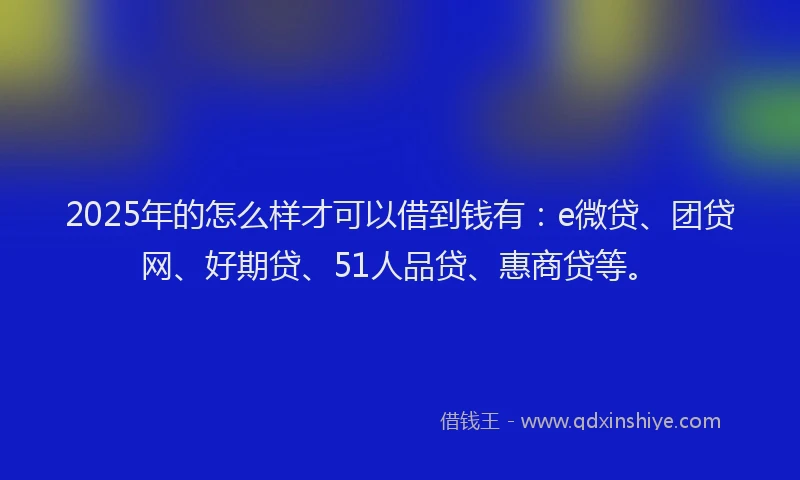 2025年的怎么样才可以借到钱有：e微贷、团贷网、好期贷、51人品贷、惠商贷等。