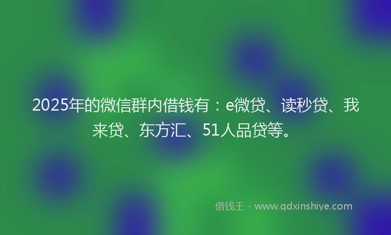2025年的微信群内借钱有：e微贷、读秒贷、我来贷、东方汇、51人品贷等。