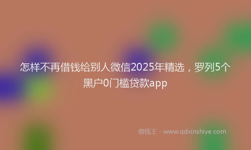 怎样不再借钱给别人微信2025年精选，罗列5个黑户0门槛贷款app