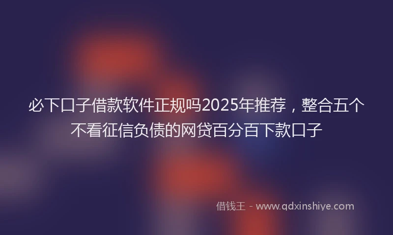 必下口子借款软件正规吗2025年推荐，整合五个不看征信负债的网贷百分百下款口子