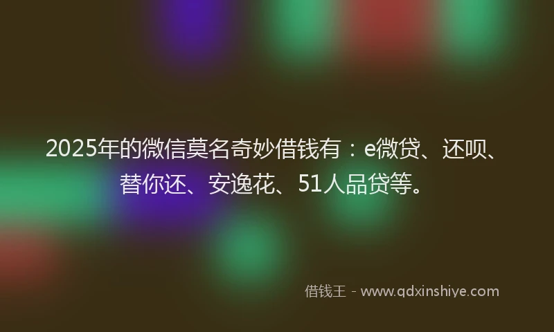 2025年的微信莫名奇妙借钱有：e微贷、还呗、替你还、安逸花、51人品贷等。