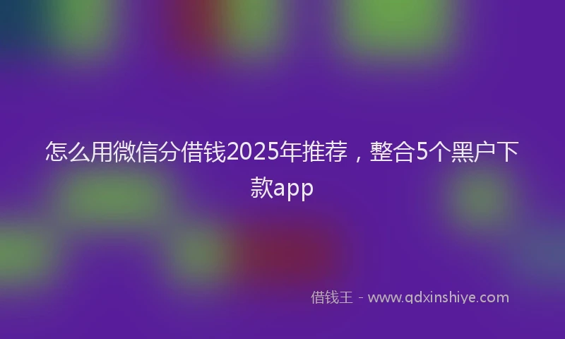 怎么用微信分借钱2025年推荐，整合5个黑户下款app