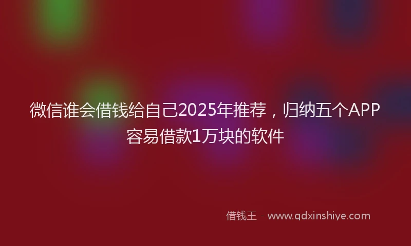 微信谁会借钱给自己2025年推荐，归纳五个APP容易借款1万块的软件