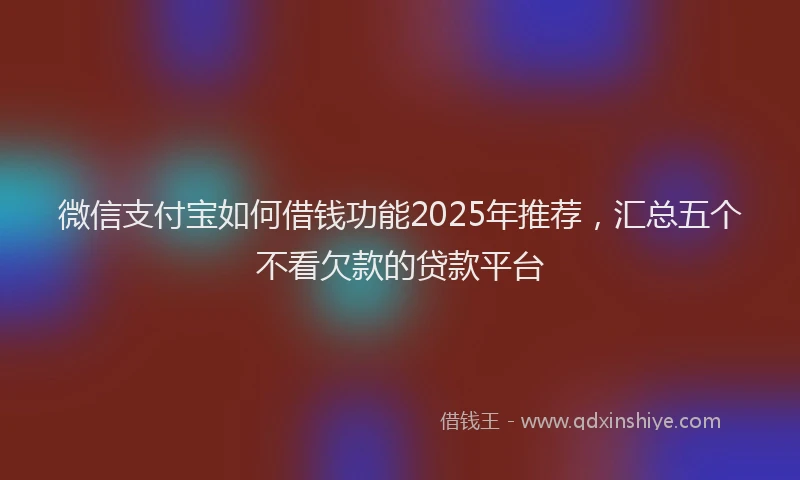 微信支付宝如何借钱功能2025年推荐，汇总五个不看欠款的贷款平台