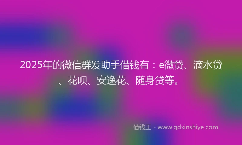 2025年的微信群发助手借钱有：e微贷、滴水贷、花呗、安逸花、随身贷等。