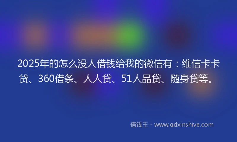 2025年的怎么没人借钱给我的微信有：维信卡卡贷、360借条、人人贷、51人品贷、随身贷等。