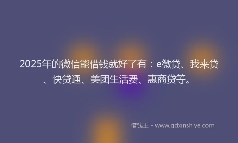 2025年的微信能借钱就好了有：e微贷、我来贷、快贷通、美团生活费、惠商贷等。