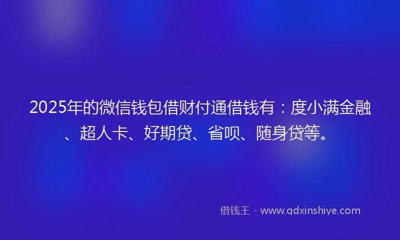 2025年的微信钱包借财付通借钱有：度小满金融、超人卡、好期贷、省呗、随身贷等。