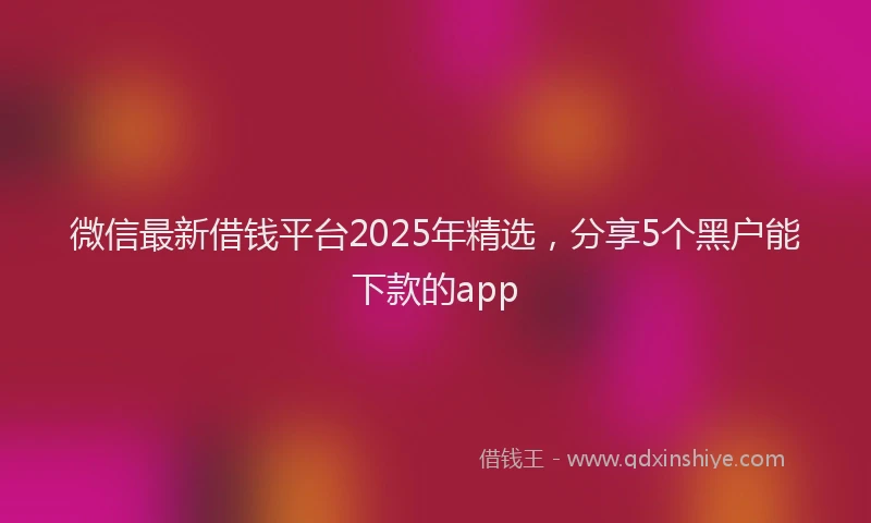 微信最新借钱平台2025年精选，分享5个黑户能下款的app