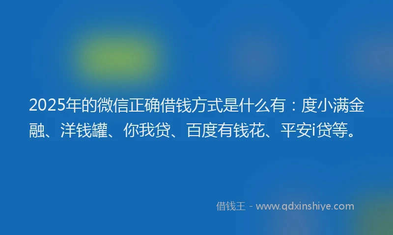 2025年的微信正确借钱方式是什么有：度小满金融、洋钱罐、你我贷、百度有钱花、平安i贷等。