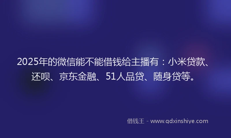 2025年的微信能不能借钱给主播有：小米贷款、还呗、京东金融、51人品贷、随身贷等。
