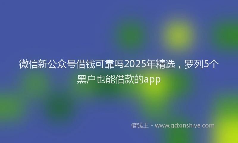 微信新公众号借钱可靠吗2025年精选，罗列5个黑户也能借款的app