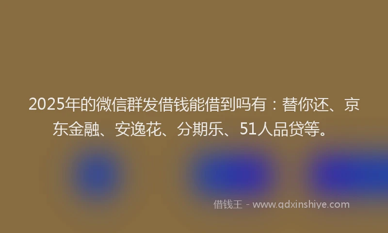 2025年的微信群发借钱能借到吗有：替你还、京东金融、安逸花、分期乐、51人品贷等。