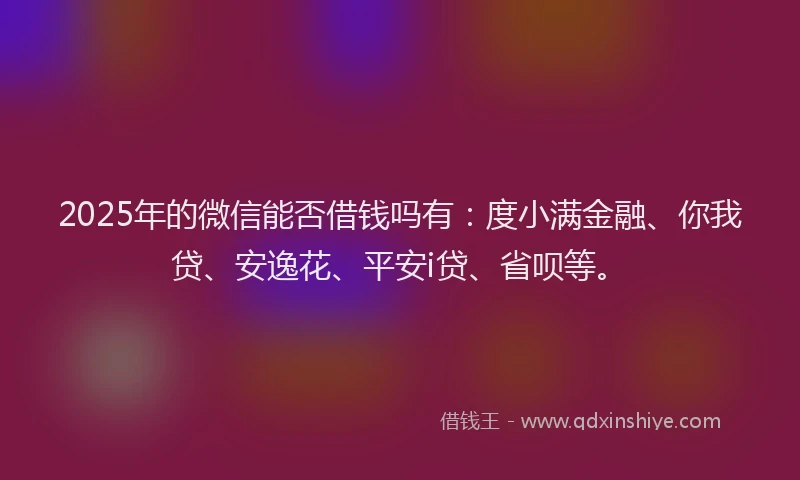 2025年的微信能否借钱吗有：度小满金融、你我贷、安逸花、平安i贷、省呗等。