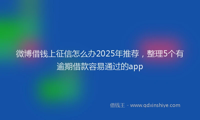 微博借钱上征信怎么办2025年推荐，整理5个有逾期借款容易通过的app