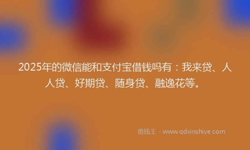 2025年的微信能和支付宝借钱吗有：我来贷、人人贷、好期贷、随身贷、融逸花等。