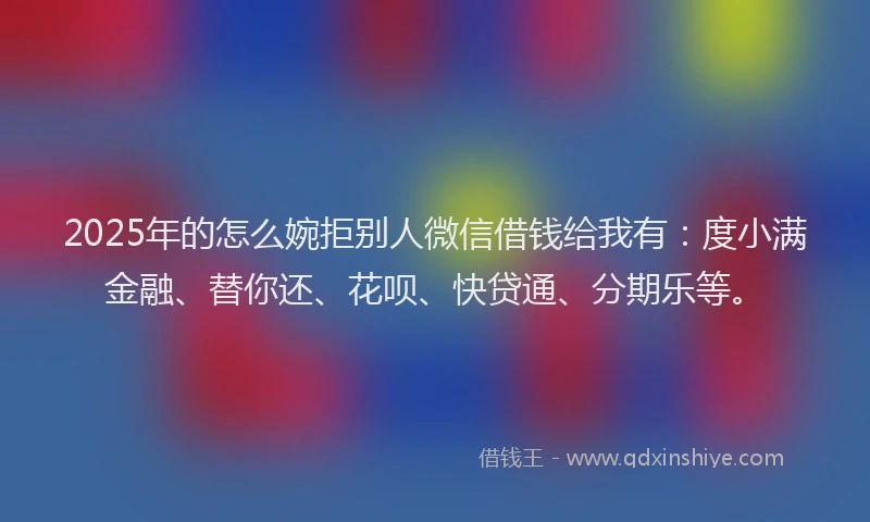 2025年的怎么婉拒别人微信借钱给我有：度小满金融、替你还、花呗、快贷通、分期乐等。
