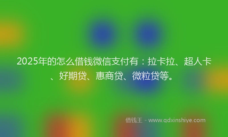 2025年的怎么借钱微信支付有：拉卡拉、超人卡、好期贷、惠商贷、微粒贷等。