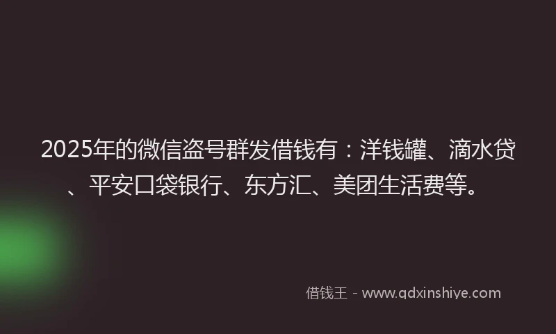 2025年的微信盗号群发借钱有：洋钱罐、滴水贷、平安口袋银行、东方汇、美团生活费等。