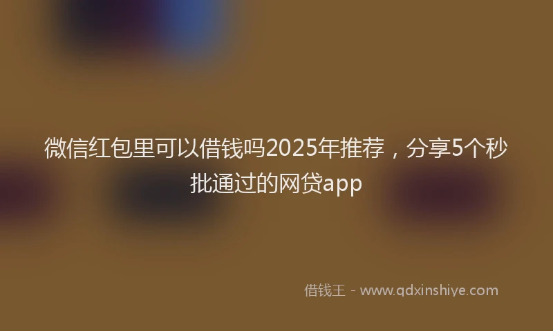 微信红包里可以借钱吗2025年推荐，分享5个秒批通过的网贷app