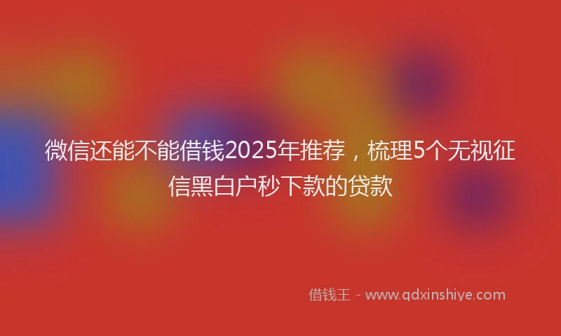 微信还能不能借钱2025年推荐，梳理5个无视征信黑白户秒下款的贷款