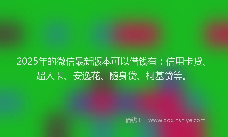 2025年的微信最新版本可以借钱有：信用卡贷、超人卡、安逸花、随身贷、柯基贷等。