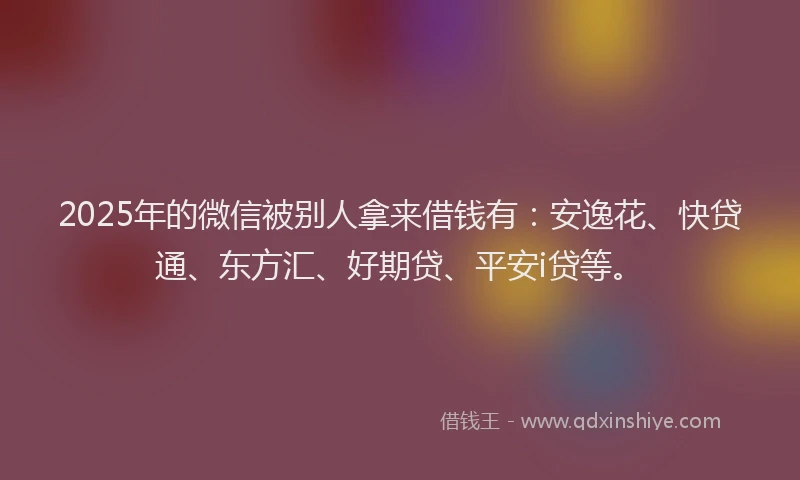 2025年的微信被别人拿来借钱有：安逸花、快贷通、东方汇、好期贷、平安i贷等。