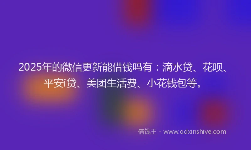 2025年的微信更新能借钱吗有：滴水贷、花呗、平安i贷、美团生活费、小花钱包等。