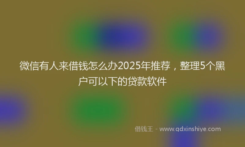 微信有人来借钱怎么办2025年推荐，整理5个黑户可以下的贷款软件