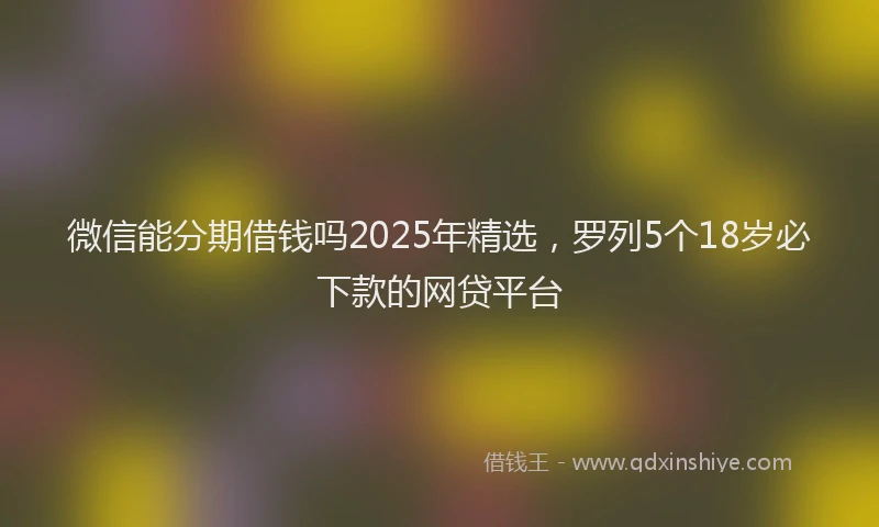 微信能分期借钱吗2025年精选，罗列5个18岁必下款的网贷平台