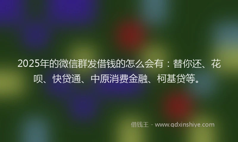 2025年的微信群发借钱的怎么会有：替你还、花呗、快贷通、中原消费金融、柯基贷等。